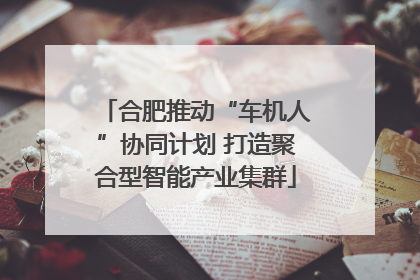 合肥推动“车机人”协同计划 打造聚合型智能产业集群