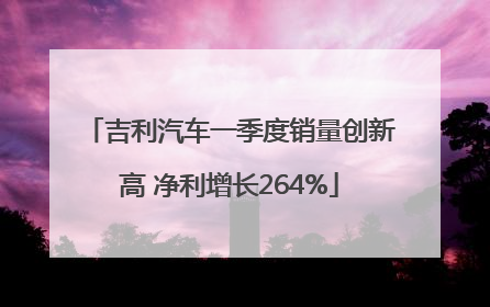 吉利汽车一季度销量创新高 净利增长264%