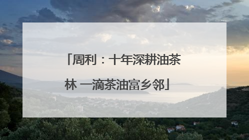 周利：十年深耕油茶林 一滴茶油富乡邻