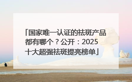 国家唯一认证的祛斑产品都有哪个？公开：2025十大超强祛斑提亮榜单
