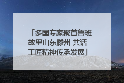 多国专家聚首鲁班故里山东滕州 共话工匠精神传承发展