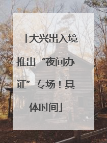 大兴出入境推出“夜间办证”专场！具体时间