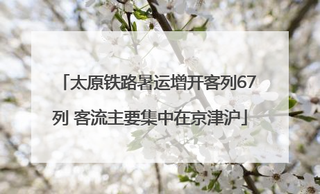 太原铁路暑运增开客列67列 客流主要集中在京津沪