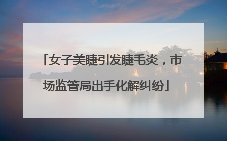 女子美睫引发睫毛炎，市场监管局出手化解纠纷