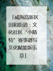 威海高新区田和街道：文化社区“小精特”赛事谱写文化赋能新乐章