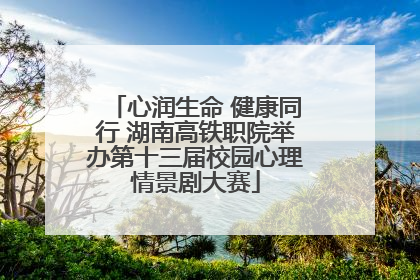 心润生命 健康同行 湖南高铁职院举办第十三届校园心理情景剧大赛