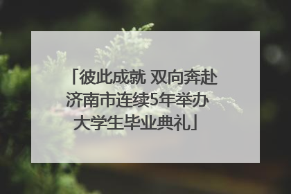 彼此成就 双向奔赴 济南市连续5年举办大学生毕业典礼