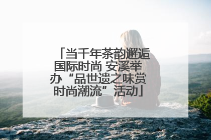 当千年茶韵邂逅国际时尚 安溪举办“品世遗之味赏时尚潮流”活动