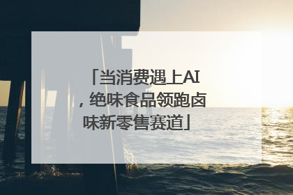 当消费遇上AI，绝味食品领跑卤味新零售赛道