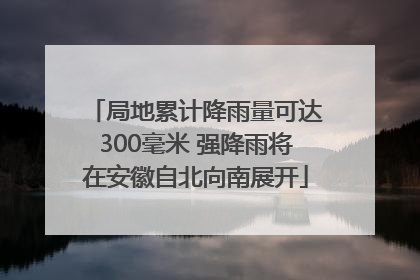 局地累计降雨量可达300毫米 强降雨将在安徽自北向南展开