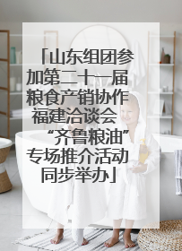 山东组团参加第二十一届粮食产销协作福建洽谈会 “齐鲁粮油”专场推介活动同步举办