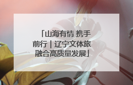 山海有情 携手前行｜辽宁文体旅融合高质量发展