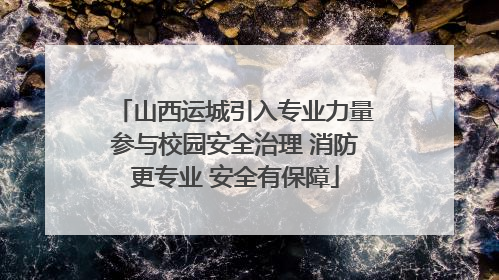 山西运城引入专业力量参与校园安全治理 消防更专业 安全有保障
