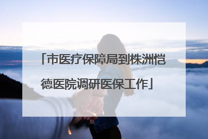 市医疗保障局到株洲恺德医院调研医保工作