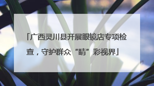 广西灵川县开展眼镜店专项检查，守护群众“睛”彩视界
