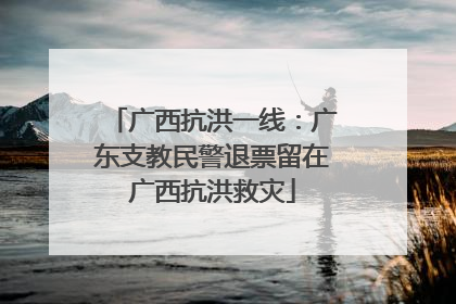 广西抗洪一线：广东支教民警退票留在广西抗洪救灾