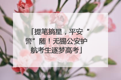 提笔摘星，平安“警”随！无锡公安护航考生逐梦高考