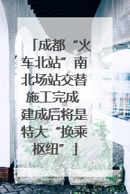 成都“火车北站”南北场站交替施工完成 建成后将是特大“换乘枢纽”