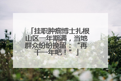 挂职肿瘤博士扎根山区一年期满，当地群众纷纷挽留：“再干一年吧！”