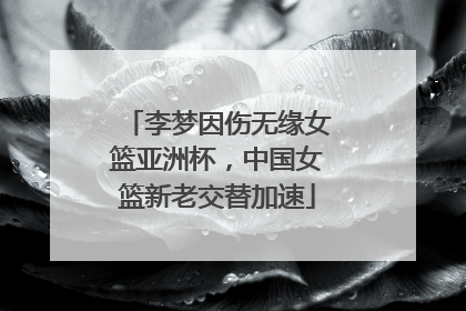 李梦因伤无缘女篮亚洲杯，中国女篮新老交替加速