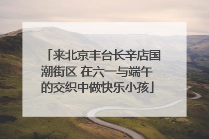 来北京丰台长辛店国潮街区 在六一与端午的交织中做快乐小孩