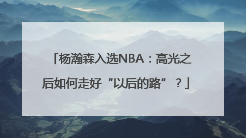 杨瀚森入选NBA：高光之后如何走好“以后的路”？