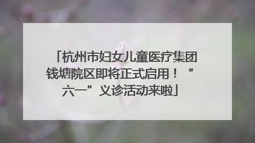 杭州市妇女儿童医疗集团钱塘院区即将正式启用！“六一”义诊活动来啦