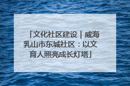 文化社区建设｜威海乳山市东城社区：以文育人照亮成长灯塔