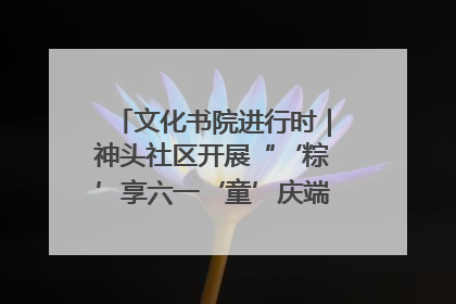 文化书院进行时｜神头社区开展“‘粽’享六一‘童’庆端午”主题系列活动
