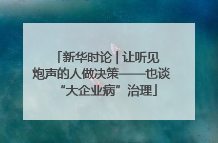 新华时论 | 让听见炮声的人做决策——也谈“大企业病”治理
