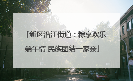 新区沿江街道：粽享欢乐端午情 民族团结一家亲