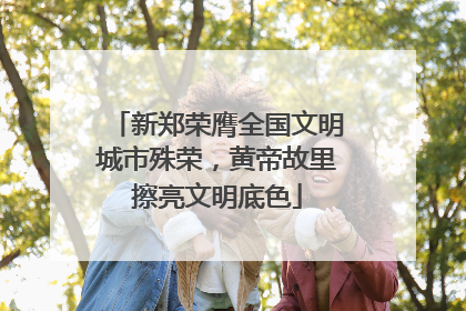 新郑荣膺全国文明城市殊荣，黄帝故里擦亮文明底色