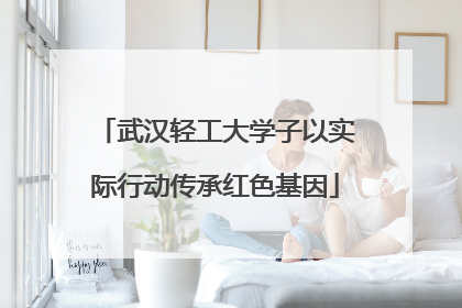 武汉轻工大学子以实际行动传承红色基因