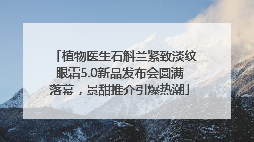 植物医生石斛兰紧致淡纹眼霜5.0新品发布会圆满落幕，景甜推介引爆热潮