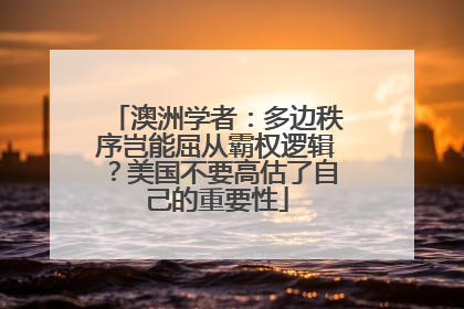 澳洲学者：多边秩序岂能屈从霸权逻辑？美国不要高估了自己的重要性