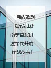 民族歌剧《沂蒙山》南宁首演讲述军民并肩作战故事