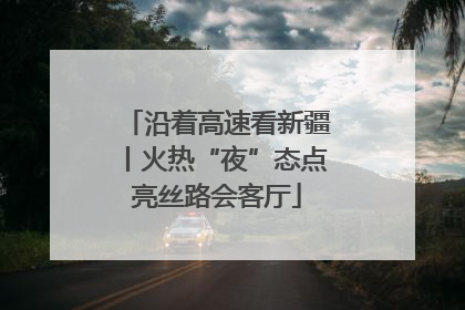 沿着高速看新疆丨火热“夜”态点亮丝路会客厅