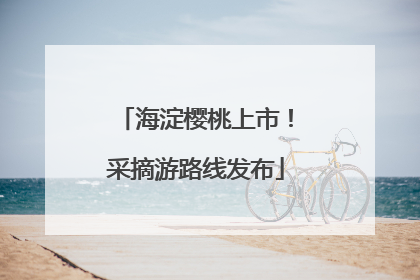 海淀樱桃上市！采摘游路线发布