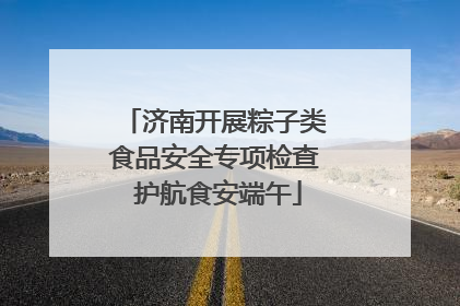 济南开展粽子类食品安全专项检查 护航食安端午