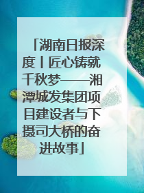 湖南日报深度丨匠心铸就千秋梦——湘潭城发集团项目建设者与下摄司大桥的奋进故事
