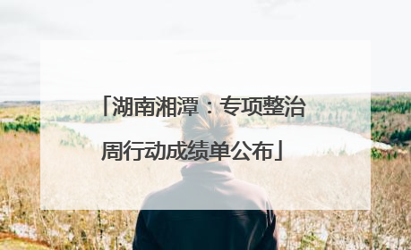 湖南湘潭：专项整治周行动成绩单公布
