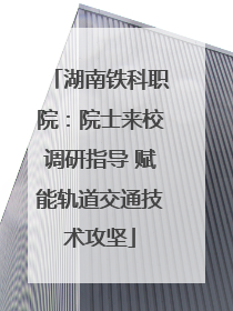 湖南铁科职院：院士来校调研指导 赋能轨道交通技术攻坚