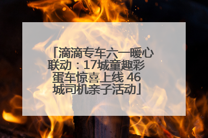滴滴专车六一暖心联动：17城童趣彩蛋车惊喜上线 46城司机亲子活动