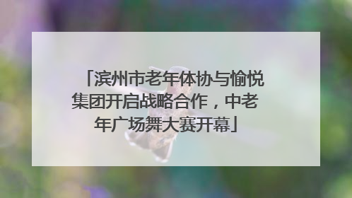 滨州市老年体协与愉悦集团开启战略合作，中老年广场舞大赛开幕