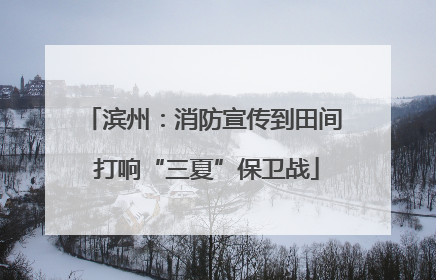 滨州：消防宣传到田间 打响“三夏”保卫战