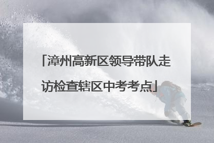 漳州高新区领导带队走访检查辖区中考考点