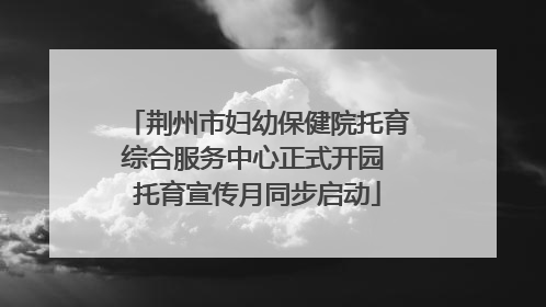 荆州市妇幼保健院托育综合服务中心正式开园 托育宣传月同步启动