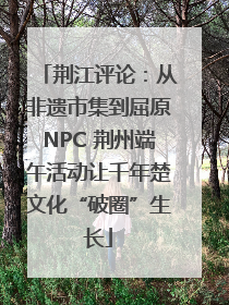 荆江评论：从非遗市集到屈原NPC 荆州端午活动让千年楚文化“破圈”生长