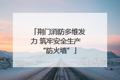 荆门消防多维发力 筑牢安全生产“防火墙”