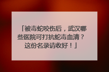 被毒蛇咬伤后，武汉哪些医院可打抗蛇毒血清？这份名录请收好！